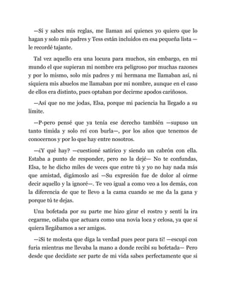 —Sí y sabes mis reglas, me llaman así quienes yo quiero que lo
hagan y solo mis padres y Tess están incluidos en esa pequeña lista —
le recordé tajante.
Tal vez aquello era una locura para muchos, sin embargo, en mi
mundo el que supieran mi nombre era peligroso por muchas razones
y por lo mismo, solo mis padres y mi hermana me llamaban así, ni
siquiera mis abuelos me llamaban por mi nombre, aunque en el caso
de ellos era distinto, pues optaban por decirme apodos cariñosos.
—Así que no me jodas, Elsa, porque mi paciencia ha llegado a su
límite.
—P-pero pensé que ya tenía ese derecho también —supuso un
tanto tímida y solo reí con burla—, por los años que tenemos de
conocernos y por lo que hay entre nosotros.
—¿Y qué hay? —cuestioné satírico y siendo un cabrón con ella.
Estaba a punto de responder, pero no la dejé— No te confundas,
Elsa, te he dicho miles de veces que entre tú y yo no hay nada más
que amistad, digámoslo así —Su expresión fue de dolor al oírme
decir aquello y la ignoré—. Te veo igual a como veo a los demás, con
la diferencia de que te llevo a la cama cuando se me da la gana y
porque tú te dejas.
Una bofetada por su parte me hizo girar el rostro y sentí la ira
cegarme, odiaba que actuara como una novia loca y celosa, ya que si
quiera llegábamos a ser amigos.
—¡Si te molesta que diga la verdad pues peor para ti! —escupí con
furia mientras me llevaba la mano a donde recibí su bofetada— Pero
desde que decidiste ser parte de mi vida sabes perfectamente que si
 