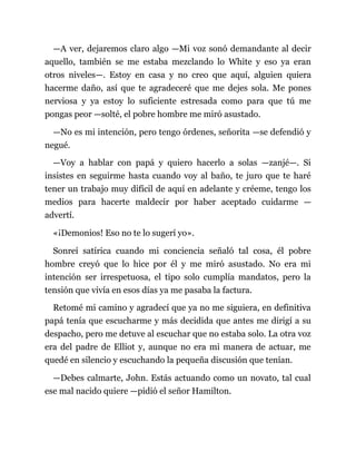 —A ver, dejaremos claro algo —Mi voz sonó demandante al decir
aquello, también se me estaba mezclando lo White y eso ya eran
otros niveles—. Estoy en casa y no creo que aquí, alguien quiera
hacerme daño, así que te agradeceré que me dejes sola. Me pones
nerviosa y ya estoy lo suficiente estresada como para que tú me
pongas peor —solté, el pobre hombre me miró asustado.
—No es mi intención, pero tengo órdenes, señorita —se defendió y
negué.
—Voy a hablar con papá y quiero hacerlo a solas —zanjé—. Si
insistes en seguirme hasta cuando voy al baño, te juro que te haré
tener un trabajo muy difícil de aquí en adelante y créeme, tengo los
medios para hacerte maldecir por haber aceptado cuidarme —
advertí.
«¡Demonios! Eso no te lo sugerí yo».
Sonreí satírica cuando mi conciencia señaló tal cosa, él pobre
hombre creyó que lo hice por él y me miró asustado. No era mi
intención ser irrespetuosa, el tipo solo cumplía mandatos, pero la
tensión que vivía en esos días ya me pasaba la factura.
Retomé mi camino y agradecí que ya no me siguiera, en definitiva
papá tenía que escucharme y más decidida que antes me dirigí a su
despacho, pero me detuve al escuchar que no estaba solo. La otra voz
era del padre de Elliot y, aunque no era mi manera de actuar, me
quedé en silencio y escuchando la pequeña discusión que tenían.
—Debes calmarte, John. Estás actuando como un novato, tal cual
ese mal nacido quiere —pidió el señor Hamilton.
 