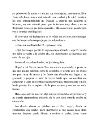 yo quiero soy de todas y si no, no soy de ninguna, pero nunca, Elsa.
Escúchalo bien, nunca seré solo de una —aclaré y la miré directo a
los ojos transmitiéndole mi frialdad y, aunque mis palabras la
hirieron, no me retracté para que lo tuviese muy claro y no se
ilusionara con algo que jamás pasaría— ¡Tú solo eres mi pasatiempo
y es a lo único que llegarás!
El dolor por mi declaración se le reflejó en los ojos, sin embargo,
eso fue lo que se buscó por jugar con mi paciencia.
—¡Eres un maldito imbécil! —gritó con odio.
—Qué bueno que por fin lo vayas comprendiendo —espeté cuando
me daba la vuelta y la dejaba ahí, sin importarme las lágrimas que
caían de sus ojos.
Ese era el verdadero LuzBel, un jodido egoísta.
Llegué a mi Ducati donde Tess me estaba esperando, a pesar de
que mis planes salieron como lo esperaba, el drama con los chicos
me puso muy de malas y lo único que deseaba era llegar a mi
gimnasio y golpear el saco de boxeo hasta que los nudillos me
sangraran o la ira que sentía se calmara ya que, presentía que si no lo
hacía pronto, iba a explotar de la peor manera y eso no era nada
bueno.
Mis ataques de ira no eran algo muy recomendable de presenciar y
no quería arrepentirme después, de lo que hacía cuando estaba en
ese estado.
Los demás chicos ya estaban en el Jeep negro, donde se
condujeron esa noche, para marcharse a sus casas; Elsa llegó
minutos después yendo directo a subirse al coche, Jacob como
 