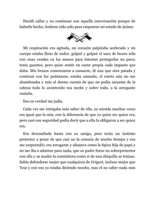 Decidí callar y no continuar con aquella conversación porque de
haberlo hecho, hubiese sido solo para empeorar mi estado de ánimo.
Mi respiración era agitada, mi corazón palpitaba acelerado y mi
cuerpo estaba lleno de sudor, golpeé y golpeé el saco de boxeo solo
con unas vendas en las manos para intentar protegerlas un poco;
tenía guantes, pero quise sentir en carne propia cada impacto que
daba. Mis brazos comenzaron a cansarse, di una que otra patada y
continué con los puñetazos; estaba cansado, el estrés aún no me
abandonaba y más al darme cuenta de que no podía sacarme de la
cabeza todo lo acontecido esa noche y sobre todo, a la arrogante
castaña.
Eso en verdad me jodía.
Cada vez me intrigaba más saber de ella, su mirada muchas veces
era igual que la mía, con la diferencia de que yo quise ser quien era,
pero casi con seguridad podía decir que a ella la obligaron a ser quien
era.
Era desconfiada hasta con su amiga, pero tenía un instinto
protector a pesar de que casi no la conocía de mucho tiempo y eso
me sorprendió; era arrogante y altanera como la típica hija de papá y
no me iba a admirar para nada, que su padre fuese un sobreprotector
con ella y su madre la consintiera como si de una chiquilla se tratase.
Sabía defenderse mejor que cualquiera de Grigori, incluso mejor que
Tess y con eso ya estaba diciendo mucho, mas el no saber nada más
 