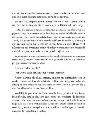 que su nombre me jodía porque por mi experiencia era consciente de
que solo quien deseaba ocultarse, borraba su historial.
Eso me hizo empeñarme en saber más de su vida desde que se
cruzó en mi camino, ese día en la cafetería de Richmond University.
Me fui a la cama después de ducharme, usando solo un bóxer como
pijama, luego de meterme entre las sábanas cogí el móvil de la mesita
de noche y lo revisé encontrándome con un mensaje de texto de
Jacob, informándome el número de teléfono de Isabella; sonreí ya
que en una noche logró más de lo que Evan en días. Registré el
número en mis contactos como «Bonita» y yo mismo me sorprendí
ante tal estupidez que hube hecho, pero lo dejé tal cual.
Antes de caer en un profundo sueño, no dejé de pensar en sus ojos
color miel y en esa personalidad tan parecida a la mía y muchas
preguntas inundaban mi cabeza.
¿Qué escondes Isabella?
¿Por qué te estás metiendo tanto en mi cabeza?
Fueron algunas de ellas, porque, aunque me enfureciera era la
verdad; desde ese día en la cafetería no hice más que querer saber de
ella y por cada miles de pensamientos que tuviese en mi cabeza día a
día, Isabella estaba en la mitad de ellos.
No debía importarme su vida, mas lo hacía y mi odio así fuese
injustificado, estaba ahí. Era casi como un repelente de insectos
aromatizado, que, aunque sabes que es veneno, si huele bien lo
respiras a veces con profundidad. Ese mismo efecto lograba esa chica
conmigo, y con eso me quitaba tiempo valioso que bien podía invertir
en cosas de verdad importantes.
 