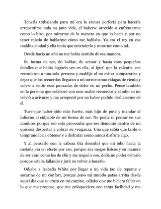 Tenerla trabajando para mí era la excusa perfecta para hacerla
arrepentirse toda su puta vida, el haberse atrevido a enfrentarme
como lo hizo, por mirarme de la manera en que lo hacía y por no
tener miedo de hablarme cómo me hablaba. Yo era el rey en esa
maldita ciudad y ella tenía que entenderlo y mirarme como tal.
Desde hacía un año no me había sentido de esa manera.
Su forma de ser, de hablar, de actuar y hasta esos pequeños
detalles que había logrado ver en ella, al igual que la valentía, me
recordaron a una sola persona y maldije al no evitar compararlas y
dejar que los recuerdos llegaran a mi mente como ráfagas de viento y
volver a sentir esas punzadas de dolor en mi pecho. Pensé también
en la persona que colaboró con esos malos recuerdos y el odio en mí
volvió a avivarse y me arrepentí por no haber podido deshacerme de
él.
Tuve que haber sido más fuerte, más hijo de puta y mandar al
infierno al culpable de mi forma de ser. No podía ni pensar en sus
nombres porque eso solo provocaba que ese demonio dentro de mí
quisiera despertar y cobrar su venganza. Una que sabía que tarde o
temprano iba a obtener y a disfrutar como nunca disfruté algo.
Y al pensarlo con la cabeza fría descubrí que mi odio hacia la
castaña era en efecto por eso, porque sus rasgos físicos y su manera
de ser eran como los de ella y me negué a eso, dolía no poder evitarlo
porque estaba fallando y juré no volver a hacerlo.
Odiaba a Isabella White por llegar a mi vida tan de repente y
sacarme de mi confort, porque puso mi mundo patas arriba desde
aquel día que se cruzó en mi camino, odiaba que me hiciera fallar en
lo que me propuse, que me enloqueciera con tanta facilidad y me
 