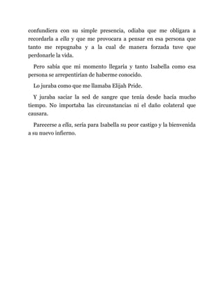 confundiera con su simple presencia, odiaba que me obligara a
recordarla a ella y que me provocara a pensar en esa persona que
tanto me repugnaba y a la cual de manera forzada tuve que
perdonarle la vida.
Pero sabía que mi momento llegaría y tanto Isabella como esa
persona se arrepentirían de haberme conocido.
Lo juraba como que me llamaba Elijah Pride.
Y juraba saciar la sed de sangre que tenía desde hacía mucho
tiempo. No importaba las circunstancias ni el daño colateral que
causara.
Parecerse a ella, sería para Isabella su peor castigo y la bienvenida
a su nuevo infierno.
 