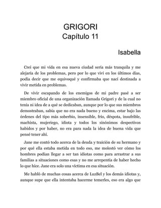 GRIGORI
Capítulo 11
Isabella
Creí que mi vida en esa nueva ciudad sería más tranquila y me
alejaría de los problemas, pero por lo que viví en los últimos días,
podía decir que me equivoqué y confirmaba que nací destinada a
vivir metida en problemas.
De vivir escapando de los enemigos de mi padre pasé a ser
miembro oficial de una organización llamada Grigori y de la cual no
tenía ni idea de a qué se dedicaban, aunque por lo que sus miembros
demostraban, sabía que no era nada bueno y encima, estar bajo las
órdenes del tipo más soberbio, insensible, frío, déspota, insufrible,
machista, mujeriego, idiota y todos los sinónimos despectivos
habidos y por haber, no era para nada la idea de buena vida que
pensé tener ahí.
Jane me contó todo acerca de la deuda y traición de su hermano y
por qué ella estaba metida en todo eso, me molestó ver cómo los
hombres podían llegar a ser tan idiotas como para arrastrar a sus
familias a situaciones como esas y no me arrepentía de haber hecho
lo que hice. Jane era solo una víctima en esa situación.
Me habló de muchas cosas acerca de LuzBel y los demás idiotas y,
aunque supe que ella intentaba hacerme temerles, eso era algo que
 