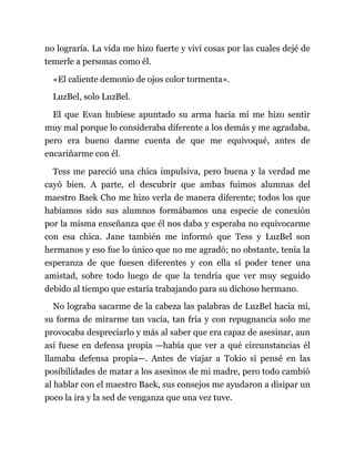 no lograría. La vida me hizo fuerte y viví cosas por las cuales dejé de
temerle a personas como él.
«El caliente demonio de ojos color tormenta».
LuzBel, solo LuzBel.
El que Evan hubiese apuntado su arma hacia mí me hizo sentir
muy mal porque lo consideraba diferente a los demás y me agradaba,
pero era bueno darme cuenta de que me equivoqué, antes de
encariñarme con él.
Tess me pareció una chica impulsiva, pero buena y la verdad me
cayó bien. A parte, el descubrir que ambas fuimos alumnas del
maestro Baek Cho me hizo verla de manera diferente; todos los que
habíamos sido sus alumnos formábamos una especie de conexión
por la misma enseñanza que él nos daba y esperaba no equivocarme
con esa chica. Jane también me informó que Tess y LuzBel son
hermanos y eso fue lo único que no me agradó; no obstante, tenía la
esperanza de que fuesen diferentes y con ella sí poder tener una
amistad, sobre todo luego de que la tendría que ver muy seguido
debido al tiempo que estaría trabajando para su dichoso hermano.
No lograba sacarme de la cabeza las palabras de LuzBel hacia mí,
su forma de mirarme tan vacía, tan fría y con repugnancia solo me
provocaba despreciarlo y más al saber que era capaz de asesinar, aun
así fuese en defensa propia —había que ver a qué circunstancias él
llamaba defensa propia—. Antes de viajar a Tokio sí pensé en las
posibilidades de matar a los asesinos de mi madre, pero todo cambió
al hablar con el maestro Baek, sus consejos me ayudaron a disipar un
poco la ira y la sed de venganza que una vez tuve.
 