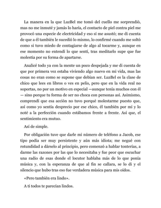 La manera en la que LuzBel me tomó del cuello me sorprendió,
mas no me inmuté y jamás lo haría, el contacto de piel contra piel me
provocó una especie de electricidad y eso sí me asustó; me di cuenta
de que a él también le sucedió lo mismo, lo confirmé cuando me soltó
como si tuvo miedo de contagiarse de algo al tocarme y, aunque en
ese momento no entendí lo que sentí, tras meditarlo supe que fue
molestia por su forma de apartarse.
Analicé todo ya con la mente un poco despejada y me di cuenta de
que por primera vez estaba viviendo algo nuevo en mi vida, mas las
cosas no eran como se supone que debían ser. LuzBel es la clase de
chico que lees en libros o ves en pelis, pero que en la vida real no
soportas, no por un motivo en especial —aunque tenía muchos con él
— sino porque tu forma de ser no choca con personas así. Asimismo,
comprendí que esa acción no tuvo porqué molestarme puesto que,
así como yo sentía desprecio por ese chico, él también por mí y lo
noté a la perfección cuando estábamos frente a frente. Así que, el
sentimiento era mutuo.
Así de simple.
Por obligación tuve que darle mi número de teléfono a Jacob, ese
tipo podía ser muy persistente y aún más idiota; me negué con
rotundidad a dárselo al principio, pero comenzó a hablar tonterías, a
darme las razones por las que lo necesitaba y fue peor que escuchar
una radio de esas donde el locutor hablaba más de lo que ponía
música y, con la esperanza de que al fin se callara, se lo di y el
silencio que hubo tras eso fue verdadera música para mis oídos.
«Pero también era lindo».
A ti todos te parecían lindos.
 