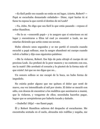 —Es fácil pedir eso cuando no estás en mi lugar, ¿cierto, Robert? —
Papá se escuchaba demasiado enfadado— Dime, ¿qué harías tú si
fuese tu esposa la que corrió el destino de mi Leah?
—Ya, John. No digo que sea fácil lo que estás pasando —repuso el
señor Hamilton.
—No lo es —concordó papá— y te aseguro que si estuvieses en mi
lugar y encontraras a Eliza tal cual yo encontré a Leah, no me
estarías diciendo que actúo como un novato.
Hubo silencio unos segundos y se me partió el corazón cuando
escuché a papá sollozar, mas la sangre abandonó mi cuerpo cuando
volvió a hablar y dijo esas siguientes palabras:
—Me la violaron, Robert. Ese hijo de puta ultrajó el cuerpo de mi
preciosa Leah. ¡Lo profanó de la peor manera y no contento con eso,
me la mató! ¡Me arrebató el corazón y lo pisoteó de la forma más vil
que existe! Así que no me digas que no…
Un sonoro sollozo se me escapó de la boca, no hubo forma de
impedirlo.
No existía poder alguno que me quitara el dolor que sentí de
nuevo, esa vez intensificado al mil por ciento. El dolor se mezcló con
odio, con deseos de encontrar a los malditos que asesinaron a mamá,
que la violaron, y vengarme de ellos; necesitaba hacerlos pagar,
lograr que se arrepintieran por haberla tocado y dañado.
—¡Isabella! ¡Hija! —me llamó papá.
Él y Robert Hamilton salieron del despacho al escucharme. Me
encontraba sentada en el suelo, abrazaba mis rodillas y negaba, me
 