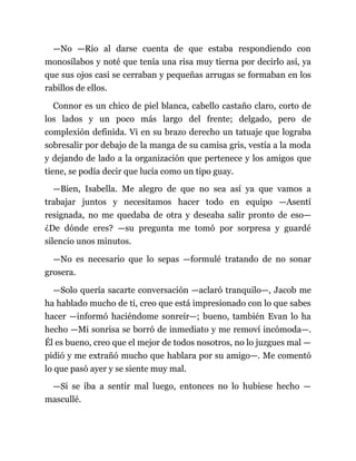 —No —Rio al darse cuenta de que estaba respondiendo con
monosílabos y noté que tenía una risa muy tierna por decirlo así, ya
que sus ojos casi se cerraban y pequeñas arrugas se formaban en los
rabillos de ellos.
Connor es un chico de piel blanca, cabello castaño claro, corto de
los lados y un poco más largo del frente; delgado, pero de
complexión definida. Vi en su brazo derecho un tatuaje que lograba
sobresalir por debajo de la manga de su camisa gris, vestía a la moda
y dejando de lado a la organización que pertenece y los amigos que
tiene, se podía decir que lucía como un tipo guay.
—Bien, Isabella. Me alegro de que no sea así ya que vamos a
trabajar juntos y necesitamos hacer todo en equipo —Asentí
resignada, no me quedaba de otra y deseaba salir pronto de eso—
¿De dónde eres? —su pregunta me tomó por sorpresa y guardé
silencio unos minutos.
—No es necesario que lo sepas —formulé tratando de no sonar
grosera.
—Solo quería sacarte conversación —aclaró tranquilo—, Jacob me
ha hablado mucho de ti, creo que está impresionado con lo que sabes
hacer —informó haciéndome sonreír—; bueno, también Evan lo ha
hecho —Mi sonrisa se borró de inmediato y me removí incómoda—.
Él es bueno, creo que el mejor de todos nosotros, no lo juzgues mal —
pidió y me extrañó mucho que hablara por su amigo—. Me comentó
lo que pasó ayer y se siente muy mal.
—Si se iba a sentir mal luego, entonces no lo hubiese hecho —
mascullé.
 