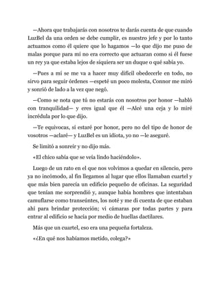 —Ahora que trabajarás con nosotros te darás cuenta de que cuando
LuzBel da una orden se debe cumplir, es nuestro jefe y por lo tanto
actuamos como él quiere que lo hagamos —lo que dijo me puso de
malas porque para mí no era correcto que actuaran como si él fuese
un rey ya que estaba lejos de siquiera ser un duque o qué sabía yo.
—Pues a mí se me va a hacer muy difícil obedecerle en todo, no
sirvo para seguir órdenes —espeté un poco molesta, Connor me miró
y sonrió de lado a la vez que negó.
—Como se nota que tú no estarás con nosotros por honor —habló
con tranquilidad— y eres igual que él —Alcé una ceja y lo miré
incrédula por lo que dijo.
—Te equivocas, sí estaré por honor, pero no del tipo de honor de
vosotros —aclaré— y LuzBel es un idiota, yo no —le aseguré.
Se limitó a sonreír y no dijo más.
«El chico sabía que se veía lindo haciéndolo».
Luego de un rato en el que nos volvimos a quedar en silencio, pero
ya no incómodo, al fin llegamos al lugar que ellos llamaban cuartel y
que más bien parecía un edificio pequeño de oficinas. La seguridad
que tenían me sorprendió y, aunque había hombres que intentaban
camuflarse como transeúntes, los noté y me di cuenta de que estaban
ahí para brindar protección; vi cámaras por todas partes y para
entrar al edificio se hacía por medio de huellas dactilares.
Más que un cuartel, eso era una pequeña fortaleza.
«¿En qué nos habíamos metido, colega?»
 