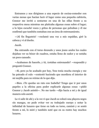 Entramos y nos dirigimos a una especie de cocina-comedor con
varias mesas que hacían lucir el lugar como una pequeña cafetería,
Connor me invitó a sentarme en una de las sillas frente a su
respectiva mesa mientras me platicaba algunas cosas sobre el lugar;
a lo lejos escuché voces y gritos de personas que peleaban y él me
confirmó que también contaban con un área de entrenamiento.
—¡Al fin llegasteis! —exclamó una voz a mis espaldas, giré la
cabeza y vi al dueño.
Jacob.
Iba entrando con el torso desnudo y unos jeans azules los cuales
dejaban ver su bóxer de cuadros, estaba lleno de sudor y se notaba
un poco cansado.
—Acabamos de hacerlo, y tú, ¿estabas entrenando? —respondió y
preguntó Connor.
—Sí, pero ya he acabado por hoy, Tess tenía mucha energía y me
ha pateado el culo —contestó haciendo que mordiera el interior de
mi mejilla para no reírme de lo que dijo.
—Bien. ¿Te quedas un rato con Isabella? Tengo que ir por unos
papeles a la oficina para poder explicarle algunas cosas —pidió
Connor y Jacob asintió—. No me tardo —dijo hacia a mí y de igual
manera solo asentí.
Lo vi salir de ahí y a la vez vi que Jacob se colocó una playera negra
sin mangas, no pude evitar ver su trabajado cuerpo y notar la
infinidad de lunares que tiene en todo su torso, caminó y se sentó
frente a mí, lo miré y también noté que en su rostro hay muchos
lunares.
 