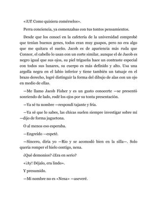 «¡Uf! Como quisiera comérselos».
Perra conciencia, ya comenzabas con tus tontos pensamientos.
Desde que los conocí en la cafetería de la universidad comprobé
que tenían buenos genes, todos eran muy guapos, pero no era algo
que me quitara el sueño. Jacob es de apariencia más ruda que
Connor, el cabello lo usan con un corte similar, aunque el de Jacob es
negro igual que sus ojos, su piel trigueña hace un contraste especial
con todos sus lunares, su cuerpo es más definido y alto. Usa una
argolla negra en el labio inferior y tiene también un tatuaje en el
brazo derecho, logré distinguir la forma del dibujo de alas con un ojo
en medio de ellas.
—Me llamo Jacob Fisher y es un gusto conocerte —se presentó
sonriendo de lado, rodé los ojos por su tonta presentación.
—Ya sé tu nombre —respondí tajante y fría.
—Ya sé que lo sabes, las chicas suelen siempre investigar sobre mí
—dijo de forma juguetona.
O al menos eso esperaba.
—Engreído —espeté.
—Sincero, diría yo —Rio y se acomodó bien en la silla—. Solo
quería romper el hielo contigo, nena.
¿Qué demonios? ¿Era en serio?
«¡Ay! Déjalo, era lindo».
Y presumido.
—Mi nombre no es «Nena» —aseveré.
 