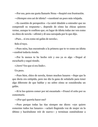 —Por eso, pero me gusta llamarte Nena —Suspiré con frustración.
—¿Siempre eres así de idiota? —cuestioné un poco más relajada.
—Es cuestión de perspectiva —Lo miré dándole a entender que no
comprendí su respuesta—, depende de cómo las chicas quieren
verme, aunque te confieso que, en lugar de idiota todas me ven como
su chico de novela —afirmó y di una carcajada por lo que dijo.
«Pues… sí era como mi galán de novela».
Solo el tuyo.
—Pues mira, has encontrado a la primera que te ve como un idiota
—confesé todavía riendo.
—Por lo menos te he hecho reír y eso ya es algo —Negué al
escucharlo y seguí riendo.
«¡Aww! Ves que sí era lindo».
Un poco.
—Pues bien, chico de novela, tienes muchos lunares —Supe que lo
que decía era estúpido, pero me dio la gana de señalarlo para tener
algo diferente de que hablar y no sobre cómo se consideraba un
galán.
—Si te los quieres comer por mí encantado —Fruncí el ceño por su
comentario.
—¿Por qué querría hacer eso?
—Pues porque todas las tías siempre me dicen: «oye quiero
comerme todos tus lunares» —aclaró fingiendo voz de mujer en lo
último y haciéndome reír de nuevo— y terminan comiéndome a
 