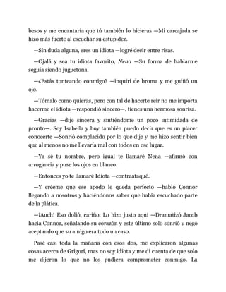 besos y me encantaría que tú también lo hicieras —Mi carcajada se
hizo más fuerte al escuchar su estupidez.
—Sin duda alguna, eres un idiota —logré decir entre risas.
—Ojalá y sea tu idiota favorito, Nena —Su forma de hablarme
seguía siendo juguetona.
—¿Estás tonteando conmigo? —inquirí de broma y me guiñó un
ojo.
—Tómalo como quieras, pero con tal de hacerte reír no me importa
hacerme el idiota —respondió sincero—, tienes una hermosa sonrisa.
—Gracias —dije sincera y sintiéndome un poco intimidada de
pronto—. Soy Isabella y hoy también puedo decir que es un placer
conocerte —Sonrió complacido por lo que dije y me hizo sentir bien
que al menos no me llevaría mal con todos en ese lugar.
—Ya sé tu nombre, pero igual te llamaré Nena —afirmó con
arrogancia y puse los ojos en blanco.
—Entonces yo te llamaré Idiota —contraataqué.
—Y créeme que ese apodo le queda perfecto —habló Connor
llegando a nosotros y haciéndonos saber que había escuchado parte
de la plática.
—¡Auch! Eso dolió, cariño. Lo hizo justo aquí —Dramatizó Jacob
hacia Connor, señalando su corazón y este último solo sonrió y negó
aceptando que su amigo era todo un caso.
Pasé casi toda la mañana con esos dos, me explicaron algunas
cosas acerca de Grigori, mas no soy idiota y me di cuenta de que solo
me dijeron lo que no los pudiera comprometer conmigo. La
 