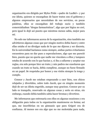 organización era dirigida por Myles Pride —padre de LuzBel— y por
ese idiota, quienes se encargaban de hacer tratos con el gobierno y
algunos empresarios que necesitaban de sus servicios, en pocas
palabras, ellos se encargaban del trabajo sucio y también
comercializaban “drogas farmacéuticas”, algo que por lógica no creí,
pero igual lo dejé así puesto que mientras menos sabía, mejor para
mí.
No solo me informaron acerca de la organización, sino también me
advirtieron algunas cosas que por ningún motivo debía hacer y entre
ellas estaba el no divulgar nada de lo que me dijeron y ser discreta.
En la universidad haríamos como siempre, ambas partes evitaríamos
encuentros para no dar paso a especulaciones, algo que me pareció
bien, puesto que no quería que nadie me vinculara a ellos y tampoco
estaba de acuerdo con lo que hacían y, si iba a callarme y aceptar sus
reglas, era solo porque hice un trato; y mis padres me enseñaron que
cuando un trato se hacía, debía cumplirse, aunque no fuese firmado
en un papel. Se respetaba por honor y esa visión siempre la tengo y
cumplo.
Connor y Jacob me estaban empezando a caer bien, son chicos
relajados y divertidos, sobre todo Jacob, que en ningún momento
dejó de ser un idiota engreído, aunque muy gracioso. Connor por su
lado es tranquilo, reservado en algunas cosas y serio en otras, sin
embargo, cuando debía también sabía hacer bromas y divertirse.
Me informaron que entrenaría con ellos en algunas ocasiones y era
obligación para todos en la organización mantenerse en forma; así
que, me inscribirían en un gimnasio que para Grigori era de
confianza. Al menos eso era algo que no me molestaba para nada,
 