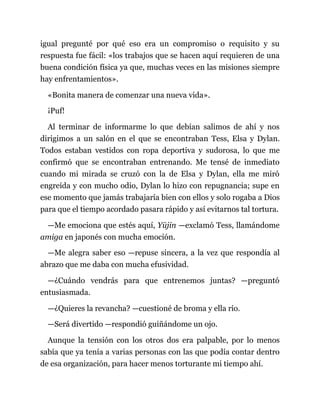 igual pregunté por qué eso era un compromiso o requisito y su
respuesta fue fácil: «los trabajos que se hacen aquí requieren de una
buena condición física ya que, muchas veces en las misiones siempre
hay enfrentamientos».
«Bonita manera de comenzar una nueva vida».
¡Puf!
Al terminar de informarme lo que debían salimos de ahí y nos
dirigimos a un salón en el que se encontraban Tess, Elsa y Dylan.
Todos estaban vestidos con ropa deportiva y sudorosa, lo que me
confirmó que se encontraban entrenando. Me tensé de inmediato
cuando mi mirada se cruzó con la de Elsa y Dylan, ella me miró
engreída y con mucho odio, Dylan lo hizo con repugnancia; supe en
ese momento que jamás trabajaría bien con ellos y solo rogaba a Dios
para que el tiempo acordado pasara rápido y así evitarnos tal tortura.
—Me emociona que estés aquí, Yūjin —exclamó Tess, llamándome
amiga en japonés con mucha emoción.
—Me alegra saber eso —repuse sincera, a la vez que respondía al
abrazo que me daba con mucha efusividad.
—¿Cuándo vendrás para que entrenemos juntas? —preguntó
entusiasmada.
—¿Quieres la revancha? —cuestioné de broma y ella rio.
—Será divertido —respondió guiñándome un ojo.
Aunque la tensión con los otros dos era palpable, por lo menos
sabía que ya tenía a varias personas con las que podía contar dentro
de esa organización, para hacer menos torturante mi tiempo ahí.
 