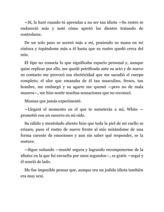 —Sí, lo haré cuando tú aprendas a no ser tan idiota —Su rostro se
endureció más y noté cómo apretó los dientes tratando de
controlarse.
De un solo paso se acercó más a mí, poniendo su mano en mi
cintura y topándome más a él hasta que su rostro quedó cerca del
mío.
El tipo no conocía lo que significaba espacio personal y, aunque
quise replicar por ello, me quedé petrificada ante su acto y de nuevo
su contacto me provocó esa electricidad que me sacudió el cuerpo
completo; el olor que emanaba de él tan masculino, fresco, tan
hombre, me embargó y su agarre me quemó —pero no de mala
manera—, me hizo sentir muchas sensaciones que no reconocí.
Mismas que jamás experimenté.
—Llegará el momento en el que te someterás a mí, White —
prometió con un susurro en mi oído.
Su cálido y mentolado aliento hizo que toda la piel de mi cuello se
erizara, puso el rostro de nuevo frente al mío mirándome de una
forma carente de emociones y aun sin saber qué responder, se la
sostuve.
—Sigue soñando —musité segura y logrando recomponerme de la
idiotez en la que fui envuelta por unos segundos—, es gratis —seguí y
él sonrió de lado.
Me fue imposible pensar que, aunque era un jodido idiota también
era muy sexi.
 
