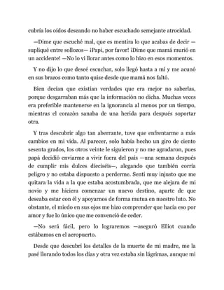 cubría los oídos deseando no haber escuchado semejante atrocidad.
—Dime que escuché mal, que es mentira lo que acabas de decir —
supliqué entre sollozos— ¡Papi, por favor! ¡Dime que mamá murió en
un accidente! —No lo vi llorar antes como lo hizo en esos momentos.
Y no dijo lo que deseé escuchar, solo llegó hasta a mí y me acunó
en sus brazos como tanto quise desde que mamá nos faltó.
Bien decían que existían verdades que era mejor no saberlas,
porque desgarraban más que la información no dicha. Muchas veces
era preferible mantenerse en la ignorancia al menos por un tiempo,
mientras el corazón sanaba de una herida para después soportar
otra.
Y tras descubrir algo tan aberrante, tuve que enfrentarme a más
cambios en mi vida. Al parecer, solo había hecho un giro de ciento
sesenta grados, los otros veinte le siguieron y no me agradaron, pues
papá decidió enviarme a vivir fuera del país —una semana después
de cumplir mis dulces dieciséis—, alegando que también corría
peligro y no estaba dispuesto a perderme. Sentí muy injusto que me
quitara la vida a la que estaba acostumbrada, que me alejara de mi
novio y me hiciera comenzar un nuevo destino, aparte de que
deseaba estar con él y apoyarnos de forma mutua en nuestro luto. No
obstante, el miedo en sus ojos me hizo comprender que hacía eso por
amor y fue lo único que me convenció de ceder.
—No será fácil, pero lo lograremos —aseguró Elliot cuando
estábamos en el aeropuerto.
Desde que descubrí los detalles de la muerte de mi madre, me la
pasé llorando todos los días y otra vez estaba sin lágrimas, aunque mi
 