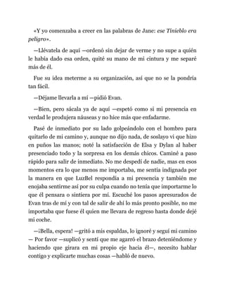 «Y yo comenzaba a creer en las palabras de Jane: ese Tinieblo era
peligro».
—Llévatela de aquí —ordenó sin dejar de verme y no supe a quién
le había dado esa orden, quité su mano de mi cintura y me separé
más de él.
Fue su idea meterme a su organización, así que no se la pondría
tan fácil.
—Déjame llevarla a mí —pidió Evan.
—Bien, pero sácala ya de aquí —espetó como si mi presencia en
verdad le produjera náuseas y no hice más que enfadarme.
Pasé de inmediato por su lado golpeándolo con el hombro para
quitarlo de mi camino y, aunque no dijo nada, de soslayo vi que hizo
en puños las manos; noté la satisfacción de Elsa y Dylan al haber
presenciado todo y la sorpresa en los demás chicos. Caminé a paso
rápido para salir de inmediato. No me despedí de nadie, mas en esos
momentos era lo que menos me importaba, me sentía indignada por
la manera en que LuzBel respondía a mi presencia y también me
enojaba sentirme así por su culpa cuando no tenía que importarme lo
que él pensara o sintiera por mí. Escuché los pasos apresurados de
Evan tras de mí y con tal de salir de ahí lo más pronto posible, no me
importaba que fuese él quien me llevara de regreso hasta donde dejé
mi coche.
—¡Bella, espera! —gritó a mis espaldas, lo ignoré y seguí mi camino
— Por favor —suplicó y sentí que me agarró el brazo deteniéndome y
haciendo que girara en mi propio eje hacia él—, necesito hablar
contigo y explicarte muchas cosas —habló de nuevo.
 