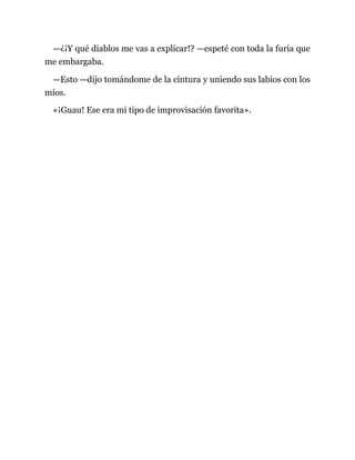 —¿¡Y qué diablos me vas a explicar!? —espeté con toda la furia que
me embargaba.
—Esto —dijo tomándome de la cintura y uniendo sus labios con los
míos.
«¡Guau! Ese era mi tipo de improvisación favorita».
 