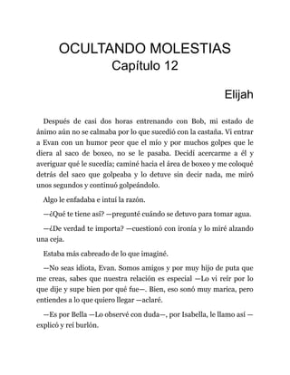 OCULTANDO MOLESTIAS
Capítulo 12
Elijah
Después de casi dos horas entrenando con Bob, mi estado de
ánimo aún no se calmaba por lo que sucedió con la castaña. Vi entrar
a Evan con un humor peor que el mío y por muchos golpes que le
diera al saco de boxeo, no se le pasaba. Decidí acercarme a él y
averiguar qué le sucedía; caminé hacia el área de boxeo y me coloqué
detrás del saco que golpeaba y lo detuve sin decir nada, me miró
unos segundos y continuó golpeándolo.
Algo le enfadaba e intuí la razón.
—¿Qué te tiene así? —pregunté cuándo se detuvo para tomar agua.
—¿De verdad te importa? —cuestionó con ironía y lo miré alzando
una ceja.
Estaba más cabreado de lo que imaginé.
—No seas idiota, Evan. Somos amigos y por muy hijo de puta que
me creas, sabes que nuestra relación es especial —Lo vi reír por lo
que dije y supe bien por qué fue—. Bien, eso sonó muy marica, pero
entiendes a lo que quiero llegar —aclaré.
—Es por Bella —Lo observé con duda—, por Isabella, le llamo así —
explicó y reí burlón.
 