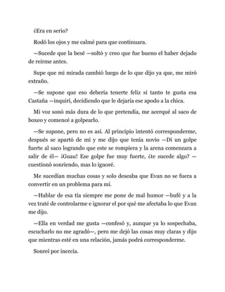 ¿Era en serio?
Rodó los ojos y me calmé para que continuara.
—Sucede que la besé —soltó y creo que fue bueno el haber dejado
de reírme antes.
Supe que mi mirada cambió luego de lo que dijo ya que, me miró
extraño.
—Se supone que eso debería tenerte feliz si tanto te gusta esa
Castaña —inquirí, decidiendo que le dejaría ese apodo a la chica.
Mi voz sonó más dura de lo que pretendía, me acerqué al saco de
boxeo y comencé a golpearlo.
—Se supone, pero no es así. Al principio intentó corresponderme,
después se apartó de mí y me dijo que tenía novio —Di un golpe
fuerte al saco logrando que este se rompiera y la arena comenzara a
salir de él— ¡Guau! Ese golpe fue muy fuerte, ¿te sucede algo? —
cuestionó sonriendo, mas lo ignoré.
Me sucedían muchas cosas y solo deseaba que Evan no se fuera a
convertir en un problema para mí.
—Hablar de esa tía siempre me pone de mal humor —bufé y a la
vez traté de controlarme e ignorar el por qué me afectaba lo que Evan
me dijo.
—Ella en verdad me gusta —confesó y, aunque ya lo sospechaba,
escucharlo no me agradó—, pero me dejó las cosas muy claras y dijo
que mientras esté en una relación, jamás podrá corresponderme.
Sonreí por inercia.
 