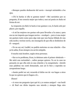—Siempre puedes deshacerte del novio —increpé mirándolo a los
ojos.
—¿Tú lo harías si ella te gustara tanto? —Reí sarcástico por su
pregunta, él me conocía mejor que todos y aun así ponía en duda mi
forma de ser.
La respuesta era fácil, lo haría si me gustase o no, lo haría solo por
placer, por orgullo.
—A mí las mujeres me gustan solo para llevarlas a la cama y para
eso no me importa que tengan novios —recalqué—, pero si una mujer
me gustara tanto como para algo más que una buena follada de una
sola noche y tuviese novio, me encargaría de que ella se deshiciese de
él —aseguré.
—Yo no soy así, LuzBel, no podría meterme en una relación —Eso
ya lo sabía, Evan siempre era así de estúpido.
O mucho más hombre, según otras personas.
—Ese es tu problema, Evan, te detienes ante el primer obstáculo —
Me miró con curiosidad—, sufres porque quieres. Yo en tu caso no
pensaría en que ella está en una relación y la conquistaría —decirle
esas palabras me costó demasiado, aun así lo hice y esperaba no
arrepentirme luego.
—Jamás podré ser así, recuerda el dicho ese de «no hagas a otros
lo que no quieres que te hagan a ti».
¡Ilusos!
—A veces me pregunto ¿por qué tú y yo somos amigos? —me burlé
— Al final ese dicho importa una mierda y siempre llega otro
 