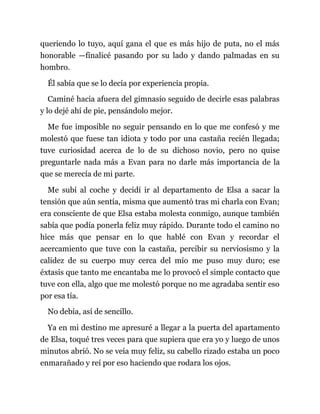 queriendo lo tuyo, aquí gana el que es más hijo de puta, no el más
honorable —finalicé pasando por su lado y dando palmadas en su
hombro.
Él sabía que se lo decía por experiencia propia.
Caminé hacia afuera del gimnasio seguido de decirle esas palabras
y lo dejé ahí de pie, pensándolo mejor.
Me fue imposible no seguir pensando en lo que me confesó y me
molestó que fuese tan idiota y todo por una castaña recién llegada;
tuve curiosidad acerca de lo de su dichoso novio, pero no quise
preguntarle nada más a Evan para no darle más importancia de la
que se merecía de mi parte.
Me subí al coche y decidí ir al departamento de Elsa a sacar la
tensión que aún sentía, misma que aumentó tras mi charla con Evan;
era consciente de que Elsa estaba molesta conmigo, aunque también
sabía que podía ponerla feliz muy rápido. Durante todo el camino no
hice más que pensar en lo que hablé con Evan y recordar el
acercamiento que tuve con la castaña, percibir su nerviosismo y la
calidez de su cuerpo muy cerca del mío me puso muy duro; ese
éxtasis que tanto me encantaba me lo provocó el simple contacto que
tuve con ella, algo que me molestó porque no me agradaba sentir eso
por esa tía.
No debía, así de sencillo.
Ya en mi destino me apresuré a llegar a la puerta del apartamento
de Elsa, toqué tres veces para que supiera que era yo y luego de unos
minutos abrió. No se veía muy feliz, su cabello rizado estaba un poco
enmarañado y reí por eso haciendo que rodara los ojos.
 