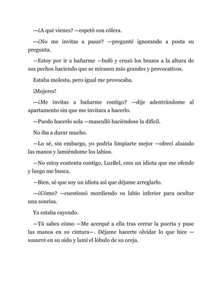 —¿A qué vienes? —espetó con cólera.
—¿No me invitas a pasar? —pregunté ignorando a posta su
pregunta.
—Estoy por ir a bañarme —bufó y cruzó los brazos a la altura de
sus pechos haciendo que se mirasen más grandes y provocativos.
Estaba molesta, pero igual me provocaba.
¡Mujeres!
—¿Me invitas a bañarme contigo? —dije adentrándome al
apartamento sin que me invitara a hacerlo.
—Puedo hacerlo sola —masculló haciéndose la difícil.
No iba a durar mucho.
—Lo sé, sin embargo, yo podría limpiarte mejor —ofrecí alzando
las manos y lamiéndome los labios.
—No estoy contenta contigo, LuzBel, eres un idiota que me ofende
y luego me busca.
—Bien, sé que soy un idiota así que déjame arreglarlo.
—¿Cómo? —cuestionó mordiendo su labio inferior para ocultar
una sonrisa.
Ya estaba cayendo.
—Tú sabes cómo —Me acerqué a ella tras cerrar la puerta y puse
las manos en su cintura—. Déjame hacerte olvidar lo que hice —
susurré en su oído y lamí el lóbulo de su oreja.
 