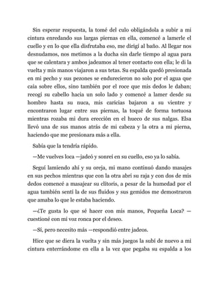 Sin esperar respuesta, la tomé del culo obligándola a subir a mi
cintura enredando sus largas piernas en ella, comencé a lamerle el
cuello y en lo que ella disfrutaba eso, me dirigí al baño. Al llegar nos
desnudamos, nos metimos a la ducha sin darle tiempo al agua para
que se calentara y ambos jadeamos al tener contacto con ella; le di la
vuelta y mis manos viajaron a sus tetas. Su espalda quedó presionada
en mi pecho y sus pezones se endurecieron no solo por el agua que
caía sobre ellos, sino también por el roce que mis dedos le daban;
recogí su cabello hacia un solo lado y comencé a lamer desde su
hombro hasta su nuca, mis caricias bajaron a su vientre y
encontraron lugar entre sus piernas, la toqué de forma tortuosa
mientras rozaba mi dura erección en el hueco de sus nalgas. Elsa
llevó una de sus manos atrás de mi cabeza y la otra a mi pierna,
haciendo que me presionara más a ella.
Sabía que la tendría rápido.
—Me vuelves loca —jadeó y sonreí en su cuello, eso ya lo sabía.
Seguí lamiendo ahí y su oreja, mi mano continuó dando masajes
en sus pechos mientras que con la otra abrí su raja y con dos de mis
dedos comencé a masajear su clítoris, a pesar de la humedad por el
agua también sentí la de sus fluidos y sus gemidos me demostraron
que amaba lo que le estaba haciendo.
—¿Te gusta lo que sé hacer con mis manos, Pequeña Loca? —
cuestioné con mi voz ronca por el deseo.
—Sí, pero necesito más —respondió entre jadeos.
Hice que se diera la vuelta y sin más juegos la subí de nuevo a mi
cintura enterrándome en ella a la vez que pegaba su espalda a los
 