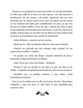 Mi pene en su garganta le causó una arcada y lo sacó de inmediato,
la saliva que salió de su boca era más espesa y con ella comenzó a
bombearme con las manos y sin poder soportarlo más me corrí
haciendo que mi semen cayera en su cara, me apoyé con las manos
en las baldosas del baño para estabilizarme un poco ya que mis
piernas se sentían débiles. Cerré los ojos y advertí que Elsa se puso
de pie quedando aprisionada entre mis brazos, se acercó y me besó la
mejilla; abrí los ojos y la encontré con un dedo en la boca saboreando
mi semen, provocándome una sonrisa de satisfacción.
—Sabes delicioso —susurró con una sonrisa.
—Igual que tú —dije recordando todas las veces que la saboreé.
—Todavía no entiendo por qué siempre caigo contigo, así me
quiera hacer la difícil —confesó.
—Es porque soy como una droga —musité sonriendo de lado y
pensando en algo que leí hace un tiempo.
—¡Aja! ¿Y por qué como una droga? —preguntó.
—Porque la que me prueba no me deja y la que me deja no me
olvida —respondí encogiéndome de hombros y ella rio con sarcasmo.
—También eres un maldito altanero y muy idiota —bufó
haciéndose la molesta.
Pero ya no lo estaba, así era ella, así éramos los dos. Discusiones
estúpidas y sexo sin amor, lo más fácil, lo más saludable para
nuestras vidas.
 