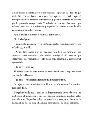 alma y corazón lloraban con esa despedida. Papá dijo que todo lo que
pasó fue porque tenía enemigos que querían el poder que él
manejaba con su empresa constructora y por un contrato millonario
que le ganó a la competencia. Y todavía me era increíble saber que
hubiese personas tan enfermas y capaces de actuar contra la vida
humana, por simple avaricia.
«Mamá valía más que un contrato millonario».
Sin duda alguna.
—Cumple tu promesa y ve a visitarme en las vacaciones de verano
—Casi exigí aquello.
—Nena, bien sabes que en nuestras familias las promesas son
sagradas —me recordó—. Me tendrás contigo el día uno en que
comiencen las vacaciones —Me besó con suavidad y correspondí
agradecida.
—Te amo —susurré.
El último llamado para tomar mi vuelo fue hecho y papá me tomó
con cariño del brazo.
—Te amo —respondió antes de que me alejara de él.
Sus ojos azules se volvieron brillosos cuando comencé a caminar
más lejos de él.
No quise decirle nada, pero en mi interior sentía que nada sería tan
fácil como él aseguraba y que esa partida cambiaría nuestras vidas
para siempre. Esperaba volver, aunque intuía que ya no iba a ser la
misma chica que se despedía en ese momento de su dulce príncipe.
 