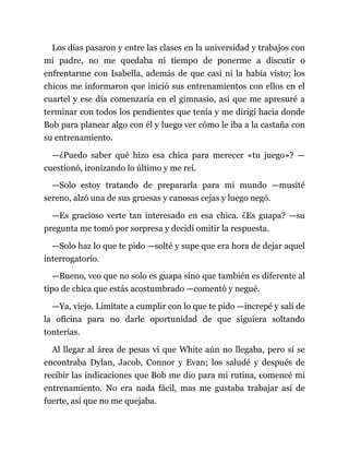 Los días pasaron y entre las clases en la universidad y trabajos con
mi padre, no me quedaba ni tiempo de ponerme a discutir o
enfrentarme con Isabella, además de que casi ni la había visto; los
chicos me informaron que inició sus entrenamientos con ellos en el
cuartel y ese día comenzaría en el gimnasio, así que me apresuré a
terminar con todos los pendientes que tenía y me dirigí hacia donde
Bob para planear algo con él y luego ver cómo le iba a la castaña con
su entrenamiento.
—¿Puedo saber qué hizo esa chica para merecer «tu juego»? —
cuestionó, ironizando lo último y me reí.
—Solo estoy tratando de prepararla para mi mundo —musité
sereno, alzó una de sus gruesas y canosas cejas y luego negó.
—Es gracioso verte tan interesado en esa chica. ¿Es guapa? —su
pregunta me tomó por sorpresa y decidí omitir la respuesta.
—Solo haz lo que te pido —solté y supe que era hora de dejar aquel
interrogatorio.
—Bueno, veo que no solo es guapa sino que también es diferente al
tipo de chica que estás acostumbrado —comentó y negué.
—Ya, viejo. Limítate a cumplir con lo que te pido —increpé y salí de
la oficina para no darle oportunidad de que siguiera soltando
tonterías.
Al llegar al área de pesas vi que White aún no llegaba, pero sí se
encontraba Dylan, Jacob, Connor y Evan; los saludé y después de
recibir las indicaciones que Bob me dio para mi rutina, comencé mi
entrenamiento. No era nada fácil, mas me gustaba trabajar así de
fuerte, así que no me quejaba.
 