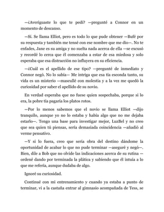 —¿Averiguaste lo que te pedí? —pregunté a Connor en un
momento de descanso.
—Sí. Se llama Elliot, pero es todo lo que pude obtener —Bufé por
su respuesta y también me tensé con ese nombre que me dio—. No te
enfades, Jane es su amiga y no suelta nada acerca de ella —se excusó
y recordé lo cerca que él comenzaba a estar de esa miedosa y solo
esperaba que esa distracción no influyera en su eficiencia.
—¿Cuál es el apellido de ese tipo? —pregunté de inmediato y
Connor negó. No lo sabía— Me intriga que esa tía esconda tanto, su
vida es un misterio —mascullé con molestia y a la vez me quedó la
curiosidad por saber el apellido de su novio.
En verdad esperaba que no fuese quien sospechaba, porque si lo
era, la pobre tía pagaría los platos rotos.
—Por lo menos sabemos que el novio se llama Elliot —dijo
tranquilo, aunque yo no lo estaba y había algo que no me dejaba
estarlo—. Tengo una base para investigar mejor, LuzBel y no creo
que sea quien tú piensas, sería demasiada coincidencia —añadió al
verme pensativo.
—Y si lo fuera, creo que sería obra del destino dándome la
oportunidad de acabar lo que no pude terminar —aseguré y negó—.
Bien, dile a Bob que no olvide las indicaciones acerca de su rutina —
ordené dando por terminada la plática y sabiendo que él intuía a lo
que me refería, aunque dudaba de algo.
Ignoré su curiosidad.
Continué con mi entrenamiento y cuando ya estaba a punto de
terminar, vi a la castaña entrar al gimnasio acompañada de Tess, se
 