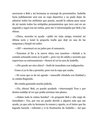 acercaron a Bob y mi hermana se encargó de presentarlos. Isabella
lucía jodidamente sexi con su ropa deportiva y no pude dejar de
admirar todos los atributos que poseía, sacudí la cabeza para sacar
de mi mente todos los estúpidos pensamientos que tuve casi en un
segundo y seguí con mi rutina, pero me vi interrumpido por Bob y las
chicas.
—Chico, necesito tu ayuda —pidió mi viejo amigo, terminé mi
última serie y tomé la pequeña toalla que dejé en una de las
máquinas y limpié mi sudor.
—¿Sí? —murmuré en un jadeo por el cansancio.
—Tenemos al fin a la nueva chica con nosotros —Señaló a la
castaña actuando como se lo pedí—, pero voy de salida y necesito que
supervises su entrenamiento —Sonreí al ver la cara de Isabella.
—¿No puede ser otro chico? —bufó de inmediato con indignación.
Como si yo lo iba a permitir, peor con la ropa que usaba.
—Ni creas que es de mi agrado —mascullé viéndola con frialdad y
sí, estaba fingiendo.
Me estaba gustando mucho joderla.
—¡Ya, chicos! Bob, yo puedo ayudarle —interrumpió Tess y por
dentro maldije al ver que podía arruinar mis planes.
—¿Sabes toda la rutina bomba? —le preguntó Bob y ella negó de
inmediato— Ves, por eso no puedo decirle a alguien más que me
ayude, ya que solo tu hermano la conoce y aparte, es el único que ha
logrado hacerla —informó y vi la frustración de Isabella—. Así que
 