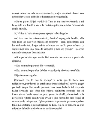 vamos, mientras más antes comencéis, mejor —animó. Asentí con
diversión y Tess e Isabella lo hicieron con resignación.
—No te pases, Elijah —advirtió Tess en un susurro pasando a mi
lado, solo me limité a ver a la castaña quien me estaba fulminando
con la mirada.
Sí, White, tu hora de empezar a pagar había llegado.
—¿Lista para tu entrenamiento, Bonita? —pregunté burlón, ella
solo rodó los ojos y se encogió de hombros— Bien, comenzarás con
los estiramientos, luego veinte minutos de cardio para calentar y
seguiremos con una hora de circuitos y una de crossfit —informé
tomando una pose demandante.
Ahí supe lo bien que sentía Bob cuando nos mataba a punta de
ejercicio.
—Eso es mucho para un día —se quejó.
—Eso es mucho para los débiles —recalqué y vi cómo se enfadó.
Di justo en su orgullo.
Comenzó con lo que le indiqué y sabía que lo hacía con
resignación, por dentro yo estaba más que satisfecho al hacerla pagar
por todo lo que hizo desde que nos conocimos; Isabella tal vez pudo
haber olvidado que tenía una cuenta pendiente conmigo por su
forma de ser hacia nosotros, pero yo no lo olvidé; planeé todo a la
perfección y debía admitir que Dylan y Elsa fueron los más felices al
enterarse de mis planes. Dylan pudo estar presente para comprobar
todo, no obstante y para desgracia de Elsa, ella se lo perdería ya que
mi padre la había enviado a una misión especial.
 