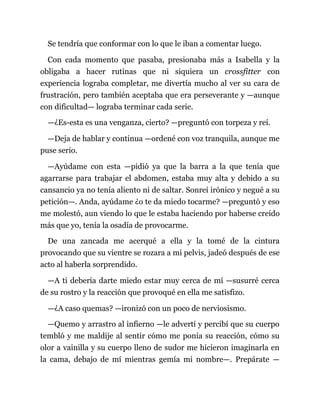 Se tendría que conformar con lo que le iban a comentar luego.
Con cada momento que pasaba, presionaba más a Isabella y la
obligaba a hacer rutinas que ni siquiera un crossfitter con
experiencia lograba completar, me divertía mucho al ver su cara de
frustración, pero también aceptaba que era perseverante y —aunque
con dificultad— lograba terminar cada serie.
—¿Es-esta es una venganza, cierto? —preguntó con torpeza y reí.
—Deja de hablar y continua —ordené con voz tranquila, aunque me
puse serio.
—Ayúdame con esta —pidió ya que la barra a la que tenía que
agarrarse para trabajar el abdomen, estaba muy alta y debido a su
cansancio ya no tenía aliento ni de saltar. Sonreí irónico y negué a su
petición—. Anda, ayúdame ¿o te da miedo tocarme? —preguntó y eso
me molestó, aun viendo lo que le estaba haciendo por haberse creído
más que yo, tenía la osadía de provocarme.
De una zancada me acerqué a ella y la tomé de la cintura
provocando que su vientre se rozara a mi pelvis, jadeó después de ese
acto al haberla sorprendido.
—A ti debería darte miedo estar muy cerca de mí —susurré cerca
de su rostro y la reacción que provoqué en ella me satisfizo.
—¿A caso quemas? —ironizó con un poco de nerviosismo.
—Quemo y arrastro al infierno —le advertí y percibí que su cuerpo
tembló y me maldije al sentir cómo me ponía su reacción, cómo su
olor a vainilla y su cuerpo lleno de sudor me hicieron imaginarla en
la cama, debajo de mí mientras gemía mi nombre—. Prepárate —
 