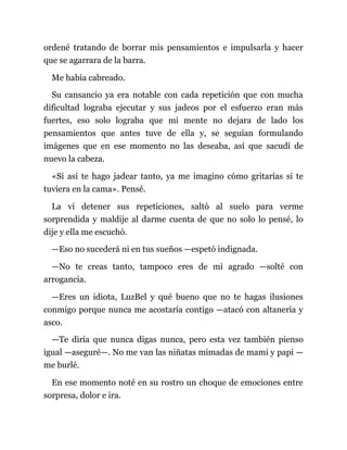 ordené tratando de borrar mis pensamientos e impulsarla y hacer
que se agarrara de la barra.
Me había cabreado.
Su cansancio ya era notable con cada repetición que con mucha
dificultad lograba ejecutar y sus jadeos por el esfuerzo eran más
fuertes, eso solo lograba que mi mente no dejara de lado los
pensamientos que antes tuve de ella y, se seguían formulando
imágenes que en ese momento no las deseaba, así que sacudí de
nuevo la cabeza.
«Si así te hago jadear tanto, ya me imagino cómo gritarías si te
tuviera en la cama». Pensé.
La vi detener sus repeticiones, saltó al suelo para verme
sorprendida y maldije al darme cuenta de que no solo lo pensé, lo
dije y ella me escuchó.
—Eso no sucederá ni en tus sueños —espetó indignada.
—No te creas tanto, tampoco eres de mi agrado —solté con
arrogancia.
—Eres un idiota, LuzBel y qué bueno que no te hagas ilusiones
conmigo porque nunca me acostaría contigo —atacó con altanería y
asco.
—Te diría que nunca digas nunca, pero esta vez también pienso
igual —aseguré—. No me van las niñatas mimadas de mami y papi —
me burlé.
En ese momento noté en su rostro un choque de emociones entre
sorpresa, dolor e ira.
 