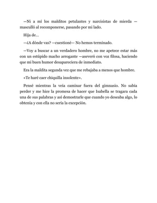 —Ni a mí los malditos petulantes y narcisistas de mierda —
masculló al recomponerse, pasando por mi lado.
Hija de…
—¿A dónde vas? —cuestioné— No hemos terminado.
—Voy a buscar a un verdadero hombre, no me apetece estar más
con un estúpido macho arrogante —aseveró con voz filosa, haciendo
que mi buen humor desapareciera de inmediato.
Era la maldita segunda vez que me rebajaba a menos que hombre.
«Te haré caer chiquilla insolente».
Pensé mientras la veía caminar fuera del gimnasio. No sabía
perder y me hice la promesa de hacer que Isabella se tragara cada
una de sus palabras y así demostrarle que cuando yo deseaba algo, lo
obtenía y con ella no sería la excepción.
 
 