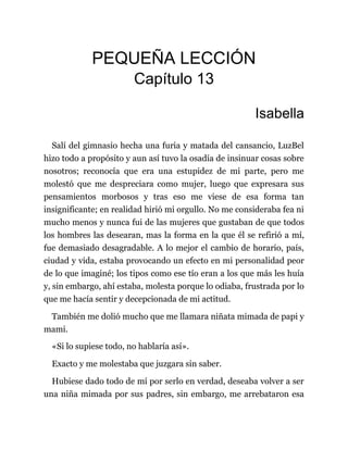 PEQUEÑA LECCIÓN
Capítulo 13
Isabella
Salí del gimnasio hecha una furia y matada del cansancio, LuzBel
hizo todo a propósito y aun así tuvo la osadía de insinuar cosas sobre
nosotros; reconocía que era una estupidez de mi parte, pero me
molestó que me despreciara como mujer, luego que expresara sus
pensamientos morbosos y tras eso me viese de esa forma tan
insignificante; en realidad hirió mi orgullo. No me consideraba fea ni
mucho menos y nunca fui de las mujeres que gustaban de que todos
los hombres las desearan, mas la forma en la que él se refirió a mí,
fue demasiado desagradable. A lo mejor el cambio de horario, país,
ciudad y vida, estaba provocando un efecto en mi personalidad peor
de lo que imaginé; los tipos como ese tío eran a los que más les huía
y, sin embargo, ahí estaba, molesta porque lo odiaba, frustrada por lo
que me hacía sentir y decepcionada de mi actitud.
También me dolió mucho que me llamara niñata mimada de papi y
mami.
«Si lo supiese todo, no hablaría así».
Exacto y me molestaba que juzgara sin saber.
Hubiese dado todo de mí por serlo en verdad, deseaba volver a ser
una niña mimada por sus padres, sin embargo, me arrebataron esa
 