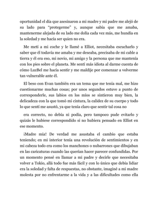 oportunidad el día que asesinaron a mi madre y mi padre me alejó de
su lado para “protegerme” y, aunque sabía que me amaba,
mantenerme alejada de su lado me dolía cada vez más, me hundía en
la soledad y me hacía ser quien no era.
Me metí a mi coche y le llamé a Elliot, necesitaba escucharlo y
saber que él todavía me amaba y me deseaba, precisaba de mi cable a
tierra y él era eso, mi novio, mi amigo y la persona que me mantenía
con los pies sobre el planeta. Me sentí más idiota al darme cuenta de
cómo LuzBel me hacía sentir y me maldije por comenzar a volverme
tan vulnerable ante él.
El beso con Evan también era un tema que me tenía mal, me hizo
cuestionarme muchas cosas; por unos segundos estuve a punto de
corresponderle, sus labios en los míos se sintieron muy bien, la
delicadeza con la que tomó mi cintura, la calidez de su cuerpo y todo
lo que sentí me asustó, ya que tenía claro que sentir tal cosa no
era correcto, no debía ni podía, pero tampoco pude evitarlo y
quizás le hubiese correspondido si no hubiera pensado en Elliot en
ese momento.
¡Madre mía! De verdad me asustaba el cambio que estaba
teniendo; en mi interior tenía una revolución de sentimientos y en
mi cabeza todo era como los manchones o nubarrones que dibujaban
en las caricaturas cuando las querían hacer parecer confundidas. Por
un momento pensé en llamar a mi padre y decirle que necesitaba
volver a Tokio, allá todo fue más fácil y con lo único que debía lidiar
era la soledad y falta de respuestas, no obstante, imaginé a mi madre
molesta por no enfrentarme a la vida y a las dificultades como ella
 