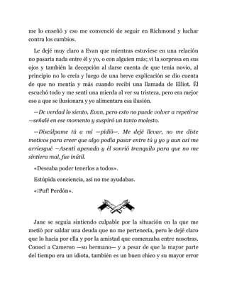 me lo enseñó y eso me convenció de seguir en Richmond y luchar
contra los cambios.
Le dejé muy claro a Evan que mientras estuviese en una relación
no pasaría nada entre él y yo, o con alguien más; vi la sorpresa en sus
ojos y también la decepción al darse cuenta de que tenía novio, al
principio no lo creía y luego de una breve explicación se dio cuenta
de que no mentía y más cuando recibí una llamada de Elliot. Él
escuchó todo y me sentí una mierda al ver su tristeza, pero era mejor
eso a que se ilusionara y yo alimentara esa ilusión.
—De verdad lo siento, Evan, pero esto no puede volver a repetirse
—señalé en ese momento y suspiró un tanto molesto.
—Discúlpame tú a mí —pidió—. Me dejé llevar, no me diste
motivos para creer que algo podía pasar entre tú y yo y aun así me
arriesgué —Asentí apenada y él sonrió tranquilo para que no me
sintiera mal, fue inútil.
«Deseaba poder tenerlos a todos».
Estúpida conciencia, así no me ayudabas.
«¡Puf! Perdón».
Jane se seguía sintiendo culpable por la situación en la que me
metió por saldar una deuda que no me pertenecía, pero le dejé claro
que lo hacía por ella y por la amistad que comenzaba entre nosotras.
Conocí a Cameron —su hermano— y a pesar de que la mayor parte
del tiempo era un idiota, también es un buen chico y su mayor error
 