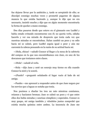 fue dejarse llevar por la ambición y, tarde se arrepintió de ello; se
disculpó conmigo muchas veces y prometió pagarme de alguna
manera lo que estaba haciendo y, aunque le dije que no era
necesario, insistió mucho y dijo que en algún momento encontraría
la forma de quedar a mano conmigo.
Dos días pasaron desde que estuve en el gimnasio con LuzBel y
había estado evitando encontrarme con él; no quería verlo, odiaba
hacerlo y ver esa mirada de desprecio que tenía cada vez que
nuestras miradas se encontraban. Dylan cambió un poco y su odio
hacia mí se calmó, pero LuzBel seguía igual o peor y aún me
carcomía la cabeza pensando en la razón de su actitud hacia mí.
—¡Hola, chicas! —saludó Connor al llegar a la mesa de la cafetería
del campus en la que nos encontrábamos con Jane, en uno de los
descansos que teníamos entre clases.
—¡Hola! —saludé al verlo.
—Hola —dijo Jane y noté un sonrojo muy tierno en ella cuando
Connor la miró y le sonrió.
—¿Puedo? —preguntó señalando el lugar vacío al lado de mi
amiga.
—Puedes —me apresuré a responder antes de que Jane negara por
los nervios que a leguas se notaba que tenía.
Nos pusimos a charlar los tres un rato mientras comíamos,
reíamos y hacíamos bromas; Jane se calmó un poco y vi que entre
ellos dos había miradas y sonrisas cómplices y especiales. Connor es
muy guapo, mi amiga también y viéndolos juntos comprobé que
existía mucha química entre ambos. La inocencia de Jane me
 