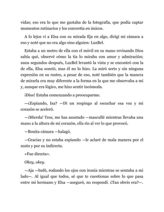 vidas; eso era lo que me gustaba de la fotografía, que podía captar
momentos rutinarios y los convertía en únicos.
A lo lejos vi a Elsa con su mirada fija en algo, dirigí mi cámara a
eso y noté que no era algo sino alguien: LuzBel.
Estaba a un metro de ella con el móvil en su mano revisando Dios
sabía qué, observé cómo la tía lo miraba con amor y admiración;
unos segundos después, LuzBel levantó la vista y se encontró con la
de ella, Elsa sonrió, mas él no lo hizo. La miró serio y sin ninguna
expresión en su rostro, a pesar de eso, noté también que la manera
de mirarla era muy diferente a la forma en la que me observaba a mí
y, aunque era lógico, me hizo sentir incómoda.
¡Dios! Estaba comenzando a preocuparme.
—¿Espiando, Isa? —Di un respingo al escuchar esa voz y mi
corazón se aceleró.
—¡Mierda! Tess, me has asustado —mascullé mientras llevaba una
mano a la altura de mi corazón, ella rio al ver lo que provocó.
—Bonita cámara —halagó.
—Gracias y no estaba espiando —le aclaré de mala manera por el
susto y por su indirecta.
«Fue directa».
Okey, okey.
—Aja —bufó, rodando los ojos con ironía mientras se sentaba a mi
lado—. Al igual que todos, sé que te cuestionas sobre lo que pasa
entre mi hermano y Elsa —aseguró, no respondí. ¿Tan obvio era?—.
 