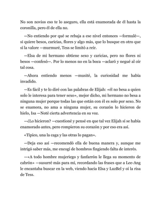 No son novios eso te lo aseguro, ella está enamorada de él hasta la
coronilla, pero él de ella no.
—No entiendo por qué se rebaja a ese nivel entonces —formulé—,
si quiere besos, caricias, flores y algo más, que lo busque en otro que
sí la valore —murmuré, Tess se limitó a reír.
—Elsa de mi hermano obtiene sexo y caricias, pero no flores ni
besos —confesó—. Por lo menos no en la boca —aclaró y negué al oír
tal cosa.
—Ahora entiendo menos —musité, la curiosidad me había
invadido.
—Es fácil y te lo diré con las palabras de Elijah: «él no besa a quien
solo le interesa para tener sexo», mejor dicho, mi hermano no besa a
ninguna mujer porque todas las que están con él es solo por sexo. No
se enamora, no ama a ninguna mujer, su corazón lo hicieron de
hielo, Isa —Noté cierta advertencia en su voz.
—¿Lo hicieron? —cuestioné y pensé en que tal vez Elijah sí se había
enamorado antes, pero rompieron su corazón y por eso era así.
«Típico, una la caga y las otras lo pagan».
—Deja eso así —recomendó ella de buena manera y, aunque me
intrigó saber más, me encogí de hombros fingiendo falta de interés.
—«A todo hombre mujeriego y fanfarrón le llega su momento de
cabrón» —susurré más para mí, recordando las frases que a Lee-Ang
le encantaba buscar en la web, viendo hacia Elsa y LuzBel y oí la risa
de Tess.
 