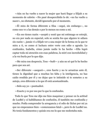 —Aún no ha vuelto a nacer la mujer que hará llegar a Elijah a su
momento de cabrón —No pasé desapercibido lo de: «no ha vuelto a
nacer», no obstante, decidí ignorarlo por el momento.
—Él mira de forma diferente a Elsa —seguí, sin embargo—, no
como nos ve a las demás o por lo menos no como a mí.
—En eso tienes razón —aceptó y sentí que mi estómago se estrujó,
no era por nada en especial, solo se sentía feo que alguien te odiara
sin razón—, jamás vi a Elijah ver a una mujer de la forma en la que te
mira a ti, es como si luchara entre verte con odio o agrado. Lo
confundes, Isabella, cómo jamás nadie lo ha hecho —Ella logró
captar toda mi atención con esas palabras, la miré con incredulidad y
a la vez burla por lo que dijo.
—Me mira con desprecio, Tess —bufé— y aún no sé qué le he hecho
para que sea así.
—Ser diferente —aseguró—, eres fuerte y no te arrastras ante él,
tienes la dignidad que a muchas les falta y la inteligencia, no has
caído rendida por él y no dejas que te intimide ni te sometes a su
antojo, eres diferente a lo que él está acostumbrado.
—Solo soy yo —puntualicé.
—Exacto y es por eso por lo que lo confundes.
Todo lo que Tess me dijo me hizo maquinar y pensar en la actitud
de LuzBel y si hablábamos de confusión, él también me confundía y
mucho. Podía comprender la arrogancia y el odio de Dylan por mí ya
que no empezamos bien —comenzamos fatal—, pero lo de LuzBel no.
No tenía fundamentos y quizás era eso lo que me molestaba más.
 
