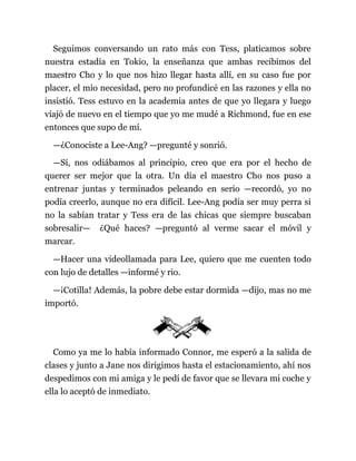 Seguimos conversando un rato más con Tess, platicamos sobre
nuestra estadía en Tokio, la enseñanza que ambas recibimos del
maestro Cho y lo que nos hizo llegar hasta allí, en su caso fue por
placer, el mío necesidad, pero no profundicé en las razones y ella no
insistió. Tess estuvo en la academia antes de que yo llegara y luego
viajó de nuevo en el tiempo que yo me mudé a Richmond, fue en ese
entonces que supo de mí.
—¿Conociste a Lee-Ang? —pregunté y sonrió.
—Sí, nos odiábamos al principio, creo que era por el hecho de
querer ser mejor que la otra. Un día el maestro Cho nos puso a
entrenar juntas y terminados peleando en serio —recordó, yo no
podía creerlo, aunque no era difícil. Lee-Ang podía ser muy perra si
no la sabían tratar y Tess era de las chicas que siempre buscaban
sobresalir— ¿Qué haces? —preguntó al verme sacar el móvil y
marcar.
—Hacer una videollamada para Lee, quiero que me cuenten todo
con lujo de detalles —informé y rio.
—¡Cotilla! Además, la pobre debe estar dormida —dijo, mas no me
importó.
Como ya me lo había informado Connor, me esperó a la salida de
clases y junto a Jane nos dirigimos hasta el estacionamiento, ahí nos
despedimos con mi amiga y le pedí de favor que se llevara mi coche y
ella lo aceptó de inmediato.
 