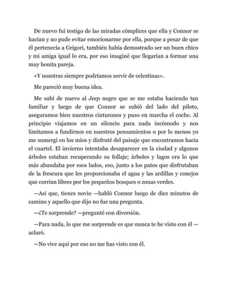 De nuevo fui testigo de las miradas cómplices que ella y Connor se
hacían y no pude evitar emocionarme por ella, porque a pesar de que
él pertenecía a Grigori, también había demostrado ser un buen chico
y mi amiga igual lo era, por eso imaginé que llegarían a formar una
muy bonita pareja.
«Y nosotras siempre podríamos servir de celestinas».
Me pareció muy buena idea.
Me subí de nuevo al Jeep negro que se me estaba haciendo tan
familiar y luego de que Connor se subió del lado del piloto,
aseguramos bien nuestros cinturones y puso en marcha el coche. Al
principio viajamos en un silencio para nada incómodo y nos
limitamos a fundirnos en nuestros pensamientos o por lo menos yo
me sumergí en los míos y disfruté del paisaje que encontramos hacia
el cuartel. El invierno intentaba desaparecer en la ciudad y algunos
árboles estaban recuperando su follaje; árboles y lagos era lo que
más abundaba por esos lados, eso, junto a los patos que disfrutaban
de la frescura que les proporcionaba el agua y las ardillas y conejos
que corrían libres por los pequeños bosques o zonas verdes.
—Así que, tienes novio —habló Connor luego de diez minutos de
camino y aquello que dijo no fue una pregunta.
—¿Te sorprende? —pregunté con diversión.
—Para nada, lo que me sorprende es que nunca te he visto con él —
aclaró.
—No vive aquí por eso no me has visto con él.
 