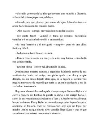 —No sabía que eras de las tías que aceptan una relación a distancia
—Fruncí el entrecejo por sus palabras.
—Eres de esos que piensan que «amor de lejos, felices los tres» —
acusé haciendo comillas con mis dedos.
—O los cuatro —agregó, provocándome a rodar los ojos.
—¿Te gusta Jane? —Cambié el tema de repente, haciéndole
cambiar a él su cara de diversión a una nerviosa.
—Es muy hermosa y sí me gusta —aceptó—, pero es una chica
tímida y difícil.
—Lo bueno se hace desear —afirmé.
—Tienes toda la razón en eso y ella está muy buena —manifestó
con doble sentido.
—Eres un idiota —solté y reí, él también lo hizo.
Continuamos nuestro camino y seguimos hablando acerca de sus
sentimientos hacia mi amiga, me pidió ayuda con ella y acepté
dársela, no sin antes dejarle claro que, si la llegaba a lastimar las
pagaría muy caro y le recordé que sería yo quien lo castigaría y eso de
verdad no le convenía.
Llegamos al cuartel rato después y luego de que Connor digitara la
clave y pusiera sus huellas, la puerta se abrió y me dirigió hacia el
salón de entrenamiento; saludamos a Tess y a Jacob y me explicaron
lo que haríamos. Elsa y Dylan se nos unieron pronto, logrando que el
ambiente se tensara, traté de controlarme, algo que no logré por
mucho tiempo ya que detrás ellos también llegó Evan y tras lo que
sucedió entre nosotros, no me sentía cómoda.
 