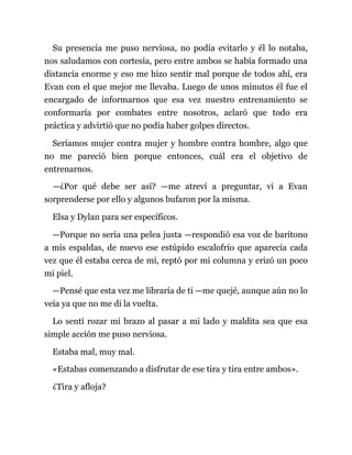 Su presencia me puso nerviosa, no podía evitarlo y él lo notaba,
nos saludamos con cortesía, pero entre ambos se había formado una
distancia enorme y eso me hizo sentir mal porque de todos ahí, era
Evan con el que mejor me llevaba. Luego de unos minutos él fue el
encargado de informarnos que esa vez nuestro entrenamiento se
conformaría por combates entre nosotros, aclaró que todo era
práctica y advirtió que no podía haber golpes directos.
Seríamos mujer contra mujer y hombre contra hombre, algo que
no me pareció bien porque entonces, cuál era el objetivo de
entrenarnos.
—¿Por qué debe ser así? —me atreví a preguntar, vi a Evan
sorprenderse por ello y algunos bufaron por la misma.
Elsa y Dylan para ser específicos.
—Porque no sería una pelea justa —respondió esa voz de barítono
a mis espaldas, de nuevo ese estúpido escalofrío que aparecía cada
vez que él estaba cerca de mí, reptó por mi columna y erizó un poco
mi piel.
—Pensé que esta vez me libraría de ti —me quejé, aunque aún no lo
veía ya que no me di la vuelta.
Lo sentí rozar mi brazo al pasar a mi lado y maldita sea que esa
simple acción me puso nerviosa.
Estaba mal, muy mal.
«Estabas comenzando a disfrutar de ese tira y tira entre ambos».
¿Tira y afloja?
 