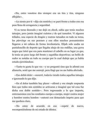 «No, entre vosotros dos siempre era un tira y tira, ninguno
aflojaba».
—Lo siento por ti —dijo sin sentirlo y se paró frente a todos con esa
pose llena de arrogancia y seguridad.
Vi su torso desnudo y me dejó en shock, sabía que tenía muchos
tatuajes, pero jamás imaginé cuántos y de qué tamaños. Vi algunos
tribales, una especie de dragón y rostros tatuados en todo su torso,
los piercings en sus pezones y con ellos muchos pensamientos
llegaron a mi cabeza de forma involuntaria. Elijah solo usaba un
pantaloncillo de deporte que llegaba abajo de sus rodillas, una gorra
negra que intuí que era para mantener el cabello en su lugar ya que,
lo tenía un poco largo del frente y zapatillas deportivas; un brillo de
sudor se notaba en todo su cuerpo por lo cual deduje que ya había
estado ejercitándose.
—Tanto te gusta lo que ves —y no preguntó sino que lo afirmó con
altanería, sentí que me sonrojé, pero fingí que no me había afectado.
—Eso debió doler —susurré, todavía viendo todos aquellos tatuajes
e ignorando lo que dijo.
—En el dolor también hay placer —afirmó y esa simple respuesta
hizo que todos mis sentidos se activaran e imaginé que tal cosa fue
dicha con doble sentido—. Pero regresando a lo que importa,
entrenaremos con los combates cuerpo a cuerpo, mujer contra mujer
y hombre contra hombre —entonó con demasiado ímpetu para que
me quedara claro.
—No estoy de acuerdo en eso —espeté de nuevo,
recomponiéndome de mi estado de idiotez.
 
